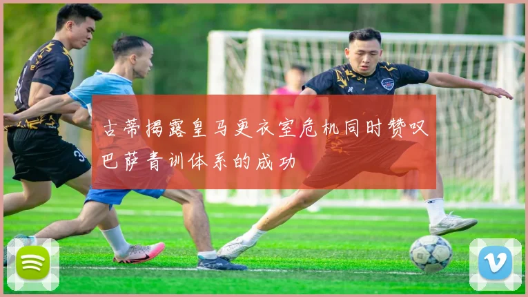 古蒂揭露皇马更衣室危机同时赞叹巴萨青训体系的成功